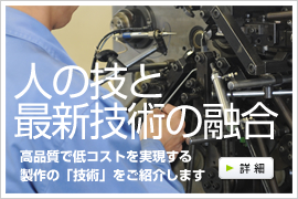 人の技と最新技術の融合　高品質で低コストを実現する製作の「技術」をご紹介します　詳細